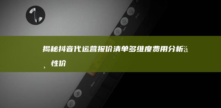 揭秘抖音代运营报价清单：多维度费用分析与性价比评估